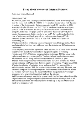Essay about Voice over Internet Protocol
Voice over Internet Protocol
Definition of VoIP
Mr. Watson, come here, I want you! These were the first words that were spoken
over the phone back on March 10 1876. If you combine this invention with the same
invention of the first computer that was completed nearly 70 years later in 1946,
you would then be able to access VoIP. VoIP is also known as voice over internet
protocol. VoIP is in essence the ability to talk with ones voice via computer to
computer. In the next few pages you will learn about the history of VoIP, how it
works, the requirements that are needed to use VoIP, the benefits and risks of this
type of technology, and lastly you will get a glimpse at the future of VoIP.
Not many people know what VoIP is or even that... Show more content on
Helpwriting.net ...
With the introduction of Ethernet services the quality was able to get better. There
was better clarity but there were still some bugs due to static and difficulty making
connections.
In the beginning VoIP traffic represented rather less than 1% of voice traffic. In 1998
three IP switch manufacturers introduced equipment capable of switching
(intertangent, 2005). With these implementations by the year 2000 the voice traffic
had risen only two more percent to 3%. This is not a huge leap but there are many
advances that are still being made and the numbers will continue to grow.
The real breakthrough occurred when such systems like Cisco Systems and Nortel
started producing VoIP equipment that was capable of switching (Viopreview, 2005).
With the introduction of switching it was no longer the CPU s responsibility to
switch the voice packets. With the introduction of the new switching this made it to
where the computer did not require specific hardware to be able to use VoIP. When
the switches were introduced this made the hardware cheaper and allowed larger
companies to be able to implement their calls via the internet.
VoIP has not really caught on with the general public, but has been primarily used by
large corporations. The general public does not really search out things such as this
because they sometimes become complacent in their day to day life. On the other
hand, large companies will
 
