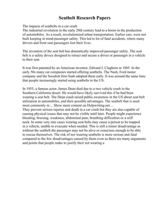 Seatbelt Research Papers
The impacts of seatbelts in a car crash
The industrial revolution in the early 20th century lead to a boom in the production
of automobiles. As a result, revolutionized urban transportation. Earlier cars, were not
built keeping in mind passenger safety. This led to lot of fatal accidents, where many
drivers and front seat passengers lost their lives.
The invention of the seat belt has dramatically improved passenger safety. The seat
belt is a safety device designed to retract and secure a driver or passenger in a vehicle
to their seat.
It was first patented by an American inventor, Edward J. Claghorn in 1885. In the
early 50s many car companies started offering seatbelts. The Nash, Ford motor
company and the Swedish firm Saab adopted them early. It was around the same time
that people increasingly started using seatbelts in the US.
In 1955, a famous actor, James Dean died due to a two vehicle crash in the
Southern California desert. He would have likely survived this if he had been
wearing a seat belt. The Dean crash raised public awareness in the US about seat belt
utilization in automobiles, and their possible advantages. The seatbelt that is used
most commonly in ... Show more content on Helpwriting.net ...
They prevent serious injuries and death in a car crash but they are also capable of
causing physical issues that may not be visible until later. People might experience
bleeding, bruising, weakness, abdominal pain, breathing difficulties or a stiff
neck. In some very rare cases wearing seat belts may cause a person to be trapped
in a vehicle, unable to evacuate when needed. This is still a minor disadvantage as
without the seatbelt the passenger may not be alive or conscious enough to be able
to rescue themselves. The risk of not wearing seatbelts is more serious and fatal
compared to the few disadvantages caused by them even so there are many arguments
and points that people make to justify their not wearing a
 