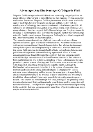 Advantages And Disadvantages Of Magnetic Field
Magnetic field is the spaces in which kinetic and electrically charged particles are
under influence of power and is formed following that electrons revolve around the
nucleus and themselves. Magnetic field is a phenomenon which cannot be directly
seen or easily felt, however its results can be seen and felt. Today, with the
development of technology its measurement via devices has become possible. All
substances are of magnetic fields, either living or non living, weak or strong. Like
every substance, there is a magnetic fieldof human beings, too. People are under the
influence of their magnetic fields as well as the magnetic field of their surroundings
naturally. Besides its advantages, this magnetic field might have disadvantages with
the... Show more content on Helpwriting.net ...
They occur in connection with use of electric power, electronic surveillance
systems and various types of wireless communications. While these fields differ
with respect to strengths and physical characteristics, they all give rise to concern
among those exposed about the possibility of health risks. It is well established
that strong fields can give rise to acute health effects, such as burns, but exposure
guidelines and regulations protect effectively against such effects. Current
concerns are instead directed towards the possibility that long term exposure to
weak fields might have detrimental health effects due to some, to date unknown,
biological mechanism. Due to the widespread use of these techniques and the very
prevalent exposure to some of the types of field involved, even a weak association
with disease risk could have strong impacts on public health. Although the
likelihood of such a scenario is debatable, it is the opinion of many that close
monitoring of health risks among exposed subjects is a high priority. Indeed,
extensive research is ongoing and has been so for several years. A report linking
childhood cancer mortality to the presence of power lines in the near proximity to
the children s homes about 25 years ago spurred the interest in power frequency
fields1 . This interest has remained high ever since, although it has gradually shifted
towards other types of field, and in particular towards those used in connection with
telecommunications. The objective of this paper is to discuss the evidence pertaining
to the possibility that long term exposure to weak fields of the types discussed above
may be associated with health
 