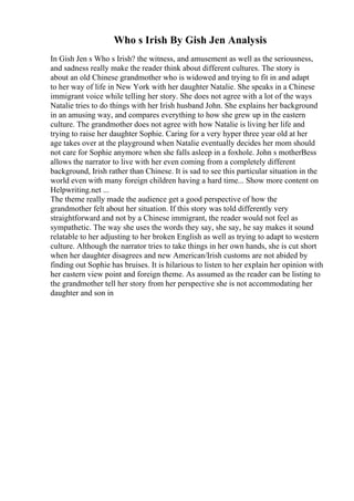 Who s Irish By Gish Jen Analysis
In Gish Jen s Who s Irish? the witness, and amusement as well as the seriousness,
and sadness really make the reader think about different cultures. The story is
about an old Chinese grandmother who is widowed and trying to fit in and adapt
to her way of life in New York with her daughter Natalie. She speaks in a Chinese
immigrant voice while telling her story. She does not agree with a lot of the ways
Natalie tries to do things with her Irish husband John. She explains her background
in an amusing way, and compares everything to how she grew up in the eastern
culture. The grandmother does not agree with how Natalie is living her life and
trying to raise her daughter Sophie. Caring for a very hyper three year old at her
age takes over at the playground when Natalie eventually decides her mom should
not care for Sophie anymore when she falls asleep in a foxhole. John s motherBess
allows the narrator to live with her even coming from a completely different
background, Irish rather than Chinese. It is sad to see this particular situation in the
world even with many foreign children having a hard time... Show more content on
Helpwriting.net ...
The theme really made the audience get a good perspective of how the
grandmother felt about her situation. If this story was told differently very
straightforward and not by a Chinese immigrant, the reader would not feel as
sympathetic. The way she uses the words they say, she say, he say makes it sound
relatable to her adjusting to her broken English as well as trying to adapt to western
culture. Although the narrator tries to take things in her own hands, she is cut short
when her daughter disagrees and new American/Irish customs are not abided by
finding out Sophie has bruises. It is hilarious to listen to her explain her opinion with
her eastern view point and foreign theme. As assumed as the reader can be listing to
the grandmother tell her story from her perspective she is not accommodating her
daughter and son in
 