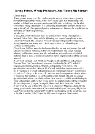 Wrong Person, Wrong Procedure, And Wrong Site Surgery
Clinical Topic
Wrong person, wrong procedure, and wrong site surgery instances are a growing
problem throughout the country. While most would agree that determining a true
number is difficult due to underreporting and difficulties in defining exactly what
constitutes a wrong site surgery, it is a mounting patient safety concern. There is no
way to identify all of the potential patient safety concerns, because the possibilities are
dependent on what was performed.
Introduction
In 2003, the Joint Commission made the elimination of wrong site surgeries a
National Patient Safety Goal and the following year required compliance with a
Universal Protocol. The Universal Protocol was created to prevent wrong person,
wrong procedure, and wrong site ... Show more content on Helpwriting.net ...
Methods used to Identify
CINAHL and PubMed were the databases utilized to retrieve publications that had
relevant information pertaining to the Universal Protocol. The search included
scholarly publications, research article, and reviews; the article search included
materials back to 2000 as to include data from before implementation of the universal
protocol.
A Survey of Surgical Team Members Perceptions of Near Misses and Attitudes
Towards Time Out Protocols used a cross sectional study (N = 427) included
surgeons, anesthetists, nurse anesthetists, and operating room nurses. The
questionnaire consisted of 14 items, 11 of which had dichotomous responses (0 =
no; 1 = yes) and 3 of which had responses on an ordinal scale (never = 0; sometimes
= 1; often = 2; always = 3). Items reflected team members experience of near misses
or mistakes; their strategies for verifying the correct patient, site, and procedure;
questions about whether they believed that these mistakes could be avoided using the
Time Out protocol; and how they would accept the implementation of the protocol in
the operating room, (Haugen, Murugesh, Haaverstad, Edie, Softeland, 2013).
A Survey of the Use of Time Out Protocols in Emergency Medicineadministered a
survey questionnaire to members of the American College of Emergency Physicians
(ACEP) Council at the October 2009 ACEP Council meeting on the use of time outs
in the ED. A total of 225 (72%) of the 331 councilors present filled out the
 