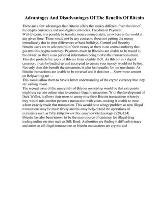 Advantages And Disadvantages Of The Benefits Of Bitcoin
There are a few advantages that Bitcoin offers that makes different from the rest of
the crypto currencies and non digital currencies. Freedom in Payment
With Bitcoin, it is possible to transfer money immediately, anywhere in the world at
any given time. There would not be any concerns about not getting the money
immediately due to time differences or bank holidays. Control and Security
Bitcoin users are in sole control of their money as there is no central authority that
governs this crypto currency. Payments made in Bitcoins are unable to be traced to
the owner, as there is no personal information being tied to the transactions made.
This also protects the users of Bitcoin from identity theft. As Bitcoin is a digital
currency, it can be backed up and encrypted to ensure your money would not be lost.
Not only does this benefit the consumers, it also has benefits for the merchants. As
Bitcoin transactions are unable to be reversed and it does not ... Show more content
on Helpwriting.net ...
This would allow them to have a better understanding of the crypto currency that they
are writing about.
The second issue of the anonymity of Bitcoin ownership would be that extremists
might use certain online sites to conduct illegal transactions. With the development of
Dark Wallet, it allows their users to anonymise their Bitcoin transactions whereby
they would mix another person s transaction with yours, making it unable to trace
whom exactly made that transaction. This would pose a huge problem as now illegal
transactions may be made freely and this may help extend the operations of
extremists such as ISIS. (http://www.bbc.com/news/technology 29283124)
Bitcoin has also been known to be the main source of currency for illegal drug
trading online on sites such as Silk Road. Authorities are finding it difficult to trace
and arrest as all illegal transactions as bitcoin transactions are cryptic and
 