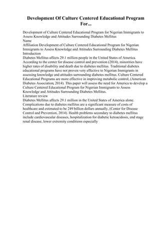 Development Of Culture Centered Educational Program
For...
Development of Culture Centered Educational Program for Nigerian Immigrants to
Assess Knowledge and Attitudes Surrounding Diabetes Mellitus
Name
Affiliation Development of Culture Centered Educational Program for Nigerian
Immigrants to Assess Knowledge and Attitudes Surrounding Diabetes Mellitus
Introduction
Diabetes Mellitus affects 29.1 million people in the United States of America.
According to the center for disease control and prevention (2014), minorities have
higher rates of disability and death due to diabetes mellitus. Traditional diabetes
educational programs have not proven very effective to Nigerian Immigrants in
assessing knowledge and attitudes surrounding diabetes mellitus. Culture Centered
Educational Programs are more effective in improving metabolic control, (American
Diabetes Association, 2014). This paper will assess the need for America to develop a
Culture Centered Educational Program for Nigerian Immigrants to Assess
Knowledge and Attitudes Surrounding Diabetes Mellitus.
Literature review
Diabetes Mellitus affects 29.1 million in the United States of America alone.
Complications due to diabetes mellitus are a significant measure of costs of
healthcare and estimated to be 249 billion dollars annually, (Center for Disease
Control and Prevention, 2014). Health problems secondary to diabetes mellitus
include cardiovascular diseases, hospitalization for diabetic ketoacidosis, end stage
renal disease, lower extremity conditions especially
 