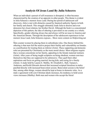 Analysis Of Jesus Land By Julia Scheeres
When an individual s pursuit of self awareness is disrupted, it often becomes
characterized by the creation of an opposite in other people. This theme is evident
in Julia Scheeres s memoir Jesus Land. During her period of adolescent self
discovery, Julia is met with obstacles caused by fanatical authority figures in both
her family and church. This struggle ultimately leads Julia to disown and even
demonize her closet relation, her brother David. Although the book is a concentrated
depiction of this pattern, the idea of othering is prevalent in our country as a whole.
Specifically, gender othering always has and always will be an issue in America and
the American Dream. Through the description of her adolescent experiences in her
memoir Jesus Land, Julia Scheeres exposes... Show more content on Helpwriting.net
...
Men counter women by placing them in subordinate roles. One theory behind this
othering is that men feel the need to project their fraility and vulnerability on females
as a justification for treating them as inferior (Arini). These supporting and domestic
roles are presented by Christianity as the more moral choice. Most religions require
that a woman concentrate on her family, appealing to the female maternal instincts
(Arini). After years of being taught scriptures on being obedient, women convince
themselves that they are supposed to be submissive. They quell their other
aspirations and focus on getting married, having kids, and caring for a family
(Arini). A study held by Lauren E. Maltby, M. Elizabeth L. Hall, Tamara L.
Anderson, and Keith Edwards showed that increased scriptual literalism in males
parelled directly with increased benevolent sexism. Benevolent sexism is the belief
that, among other things, women should be kept at home in domestic roles. As a
male s agreement with core Christian ideals increases, his tendency to hold sexist
views increases (Maltby). Both men and women who accept the literal
 
