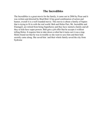 The Incredibles
The Incredibles is a great movie for the family, it came out in 2004 by Pixar and it
was written and directed by Brad Bird. It has good combination of action and
humor, overall it is a well rounded movie. This movie is about a family of Supers
that is trying to fit in with the real world. Bob and Helen Parr, Mr. Incredible and
Elastagirl, are retired from being Superheros and they have started a family and all
they re kids have super powers. Bob gets a job offer that he accepts it without
telling Helen. It requires him to take down a robot but it turns out it was a trap.
Helen found out that he was in trouble so she went to save him and their kids
secretly came along. She saved him `and their whole family saved the city from
Sydrome
 