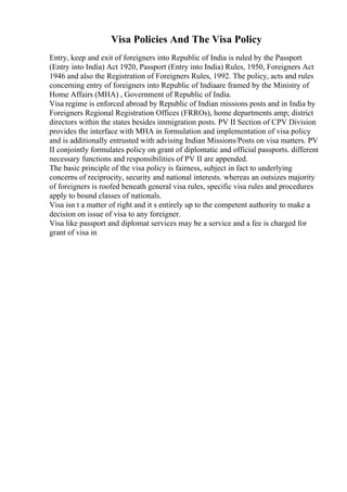 Visa Policies And The Visa Policy
Entry, keep and exit of foreigners into Republic of India is ruled by the Passport
(Entry into India) Act 1920, Passport (Entry into India) Rules, 1950, Foreigners Act
1946 and also the Registration of Foreigners Rules, 1992. The policy, acts and rules
concerning entry of foreigners into Republic of Indiaare framed by the Ministry of
Home Affairs (MHA) , Government of Republic of India.
Visa regime is enforced abroad by Republic of Indian missions posts and in India by
Foreigners Regional Registration Offices (FRROs), home departments amp; district
directors within the states besides immigration posts. PV II Section of CPV Division
provides the interface with MHA in formulation and implementation of visa policy
and is additionally entrusted with advising Indian Missions/Posts on visa matters. PV
II conjointly formulates policy on grant of diplomatic and official passports. different
necessary functions and responsibilities of PV II are appended.
The basic principle of the visa policy is fairness, subject in fact to underlying
concerns of reciprocity, security and national interests. whereas an outsizes majority
of foreigners is roofed beneath general visa rules, specific visa rules and procedures
apply to bound classes of nationals.
Visa isn t a matter of right and it s entirely up to the competent authority to make a
decision on issue of visa to any foreigner.
Visa like passport and diplomat services may be a service and a fee is charged for
grant of visa in
 