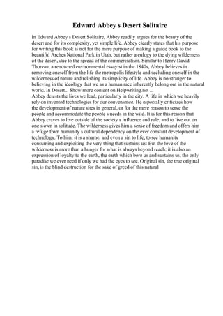 Edward Abbey s Desert Solitaire
In Edward Abbey s Desert Solitaire, Abbey readily argues for the beauty of the
desert and for its complexity, yet simple life. Abbey clearly states that his purpose
for writing this book is not for the mere purpose of making a guide book to the
beautiful Arches National Park in Utah, but rather a eulogy to the dying wilderness
of the desert, due to the spread of the commercialism. Similar to Henry David
Thoreau, a renowned environmental essayist in the 1840s, Abbey believes in
removing oneself from the life the metropolis lifestyle and secluding oneself in the
wilderness of nature and relishing its simplicity of life. Abbey is no stranger to
believing in the ideology that we as a human race inherently belong out in the natural
world. In Desert... Show more content on Helpwriting.net ...
Abbey detests the lives we lead, particularly in the city. A life in which we heavily
rely on invented technologies for our convenience. He especially criticizes how
the development of nature sites in general, or for the mere reason to serve the
people and accommodate the people s needs in the wild. It is for this reason that
Abbey craves to live outside of the society s influence and rule, and to live out on
one s own in solitude. The wilderness gives him a sense of freedom and offers him
a refuge from humanity s cultural dependency on the ever constant development of
technology. To him, it is a shame, and even a sin to life, to see humanity
consuming and exploiting the very thing that sustains us: But the love of the
wilderness is more than a hunger for what is always beyond reach; it is also an
expression of loyalty to the earth, the earth which bore us and sustains us, the only
paradise we ever need if only we had the eyes to see. Original sin, the true original
sin, is the blind destruction for the sake of greed of this natural
 