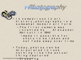 PhotographyIn comparison to art history; photography is a somewhat modern art formThe first camera was invented by      Alexander Wolcott in 1840made it possible for shots to be taken and not fade away over timeToday, photos can be minipulated to look nothing like the actual thing capturedCroppingPhotoShophttp://photography.lovetoknow.com/First_Camera_Invented