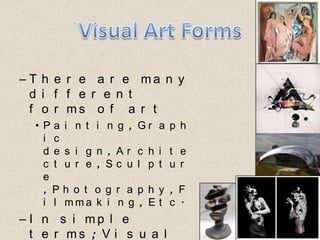 Visual Art FormsThere are many different forms of artPainting, Graphic design, Architecture, Sculpture , Photography, Filmmaking, Etc.In simple terms; Visual Art is anything you can see 