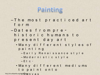 PaintingThe most practiced art formDates from pre-historic humans to present day artMany different styles of paintingEarly Renaissance styleModernistic styleEtc.Many different mediums to paint ontoCanvasHuman bodyEtc. http://en.wikipedia.org/wiki/Painting