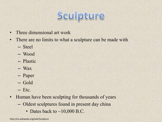 SculptureThree dimensional art workThere are no limits to what a sculpture can be made withSteelWoodPlasticWaxPaperGold Etc.Human have been sculpting for thousands of yearsOldest sculptures found in present day chinaDates back to ~10,000 B.C.http://en.wikipedia.org/wiki/Sculpture