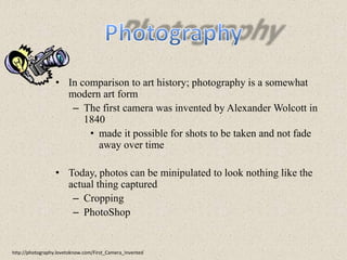 PhotographyIn comparison to art history; photography is a somewhat modern art formThe first camera was invented by Alexander Wolcott in 1840made it possible for shots to be taken and not fade away over timeToday, photos can be minipulated to look nothing like the actual thing capturedCroppingPhotoShophttp://photography.lovetoknow.com/First_Camera_Invented