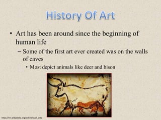 History Of ArtArt has been around since the beginning of human lifeSome of the first art ever created was on the walls of cavesMost depict animals like deer and bisonhttp://en.wikipedia.org/wiki/Visual_arts