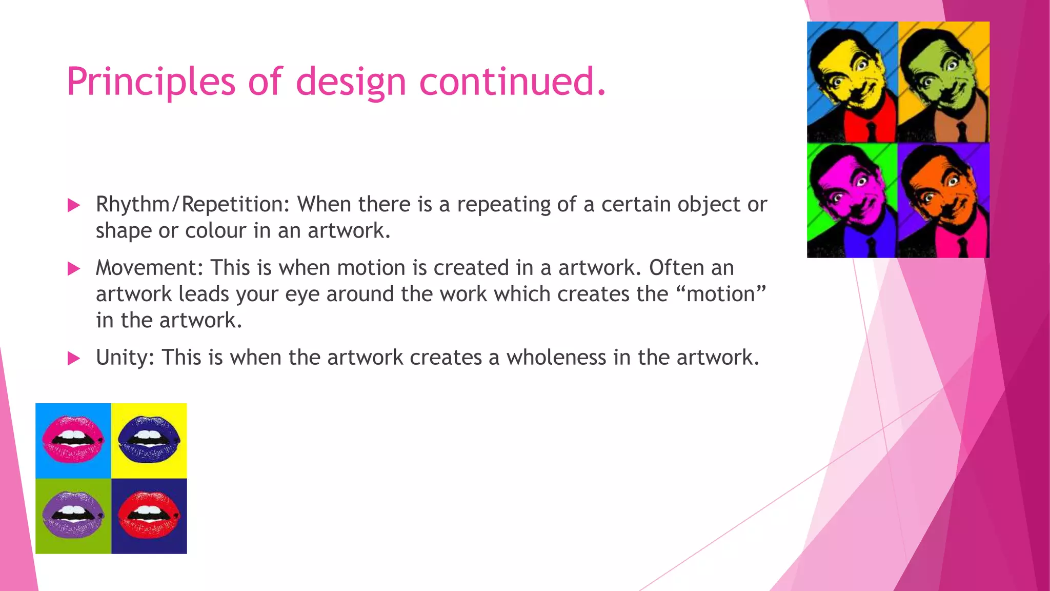 Principles of design continued.


Rhythm/Repetition: When there is a repeating of a certain object or
shape or colour in an artwork.



Movement: This is when motion is created in a artwork. Often an
artwork leads your eye around the work which creates the “motion”
in the artwork.



Unity: This is when the artwork creates a wholeness in the artwork.

 