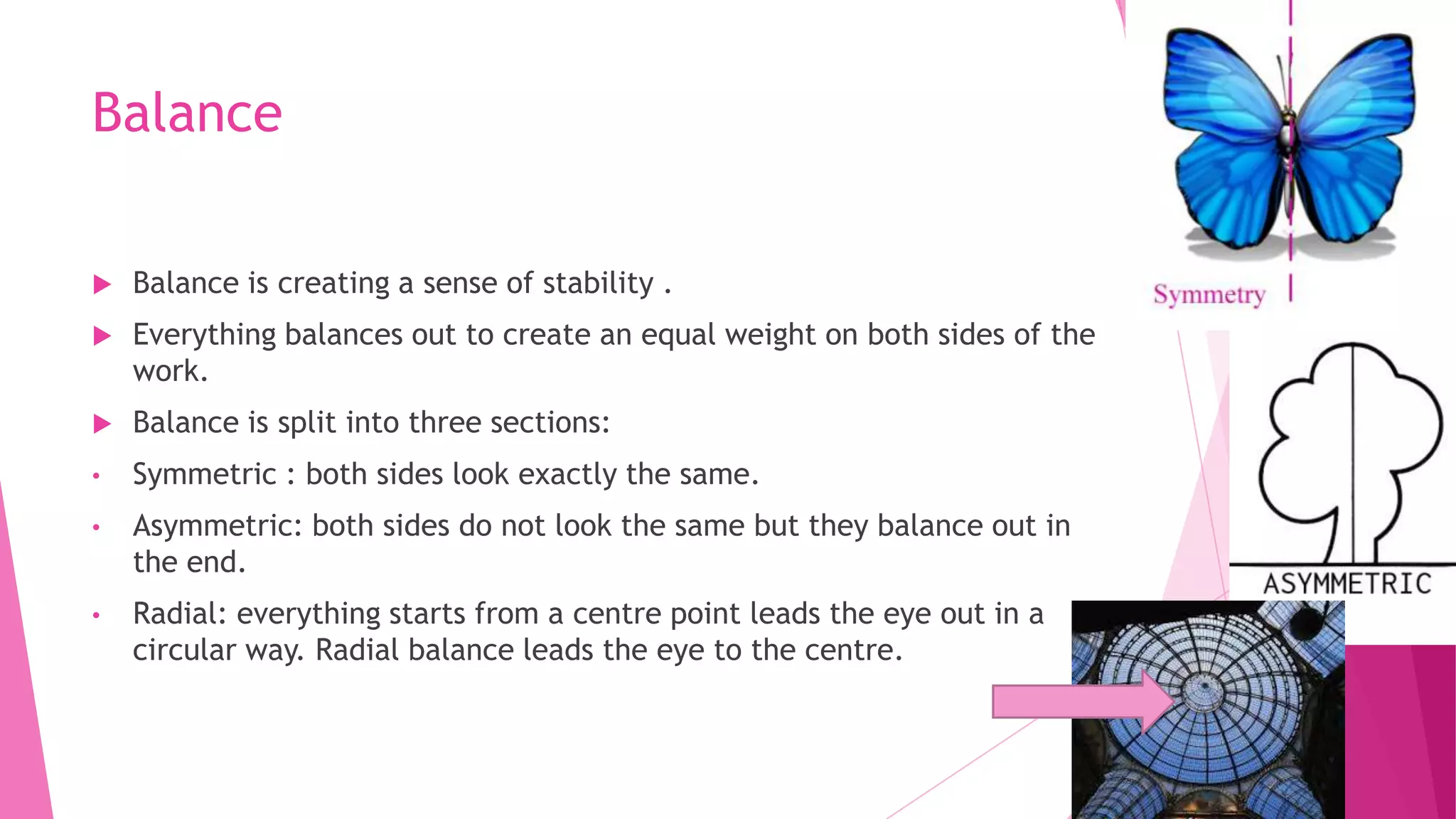 Balance


Balance is creating a sense of stability .



Everything balances out to create an equal weight on both sides of the
work.



Balance is split into three sections:

•

Symmetric : both sides look exactly the same.

•

Asymmetric: both sides do not look the same but they balance out in
the end.

•

Radial: everything starts from a centre point leads the eye out in a
circular way. Radial balance leads the eye to the centre.

 