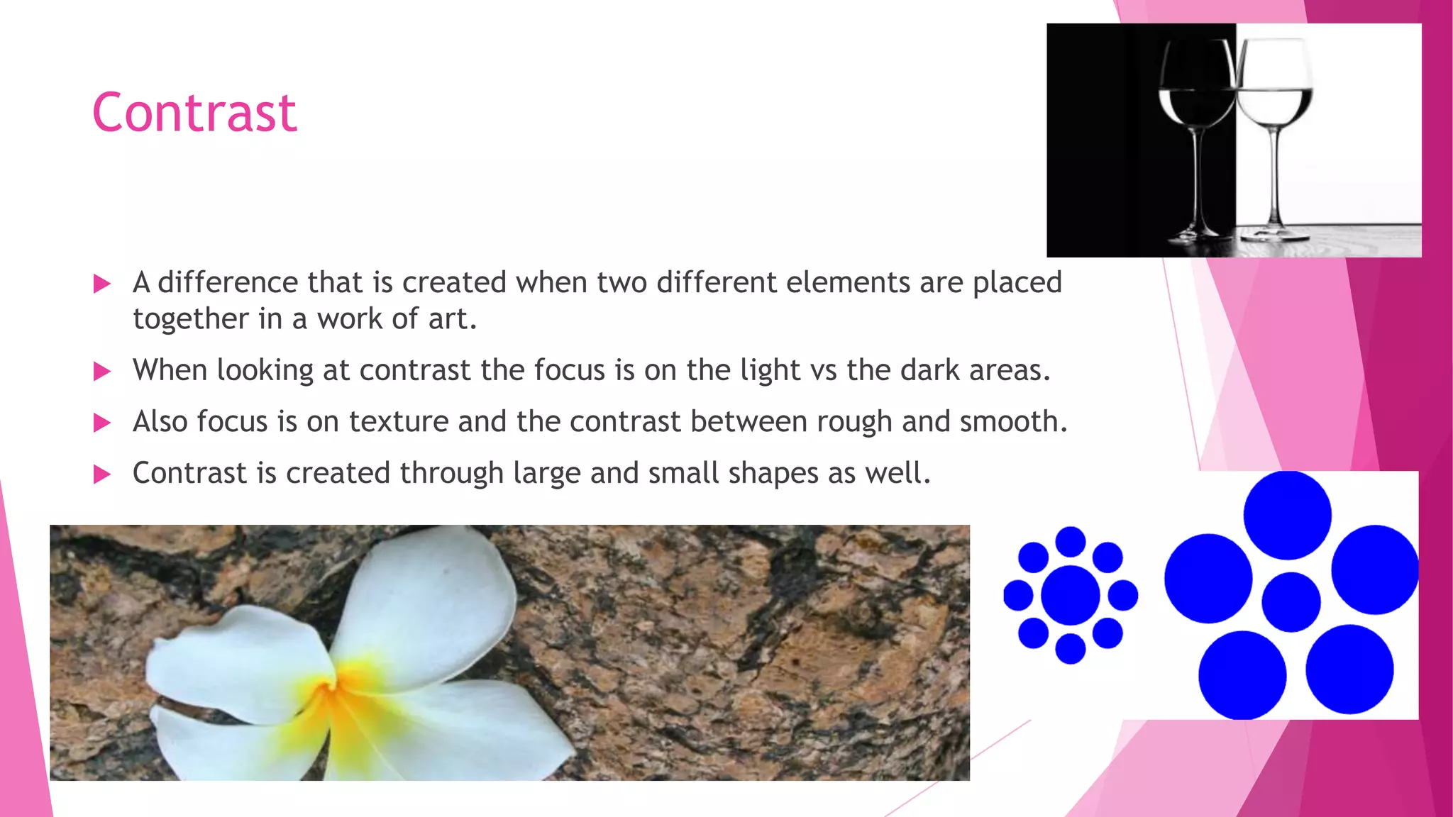 Contrast


A difference that is created when two different elements are placed
together in a work of art.



When looking at contrast the focus is on the light vs the dark areas.



Also focus is on texture and the contrast between rough and smooth.



Contrast is created through large and small shapes as well.

 
