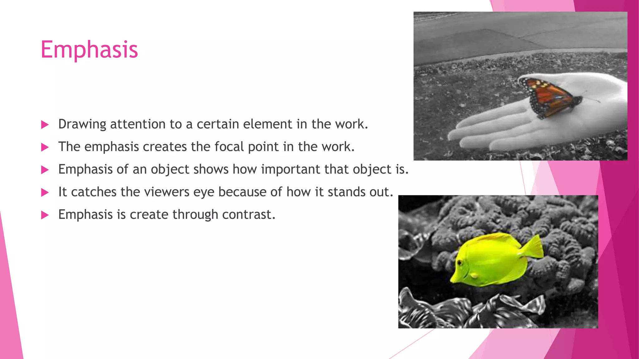 Emphasis


Drawing attention to a certain element in the work.



The emphasis creates the focal point in the work.



Emphasis of an object shows how important that object is.



It catches the viewers eye because of how it stands out.



Emphasis is create through contrast.

 