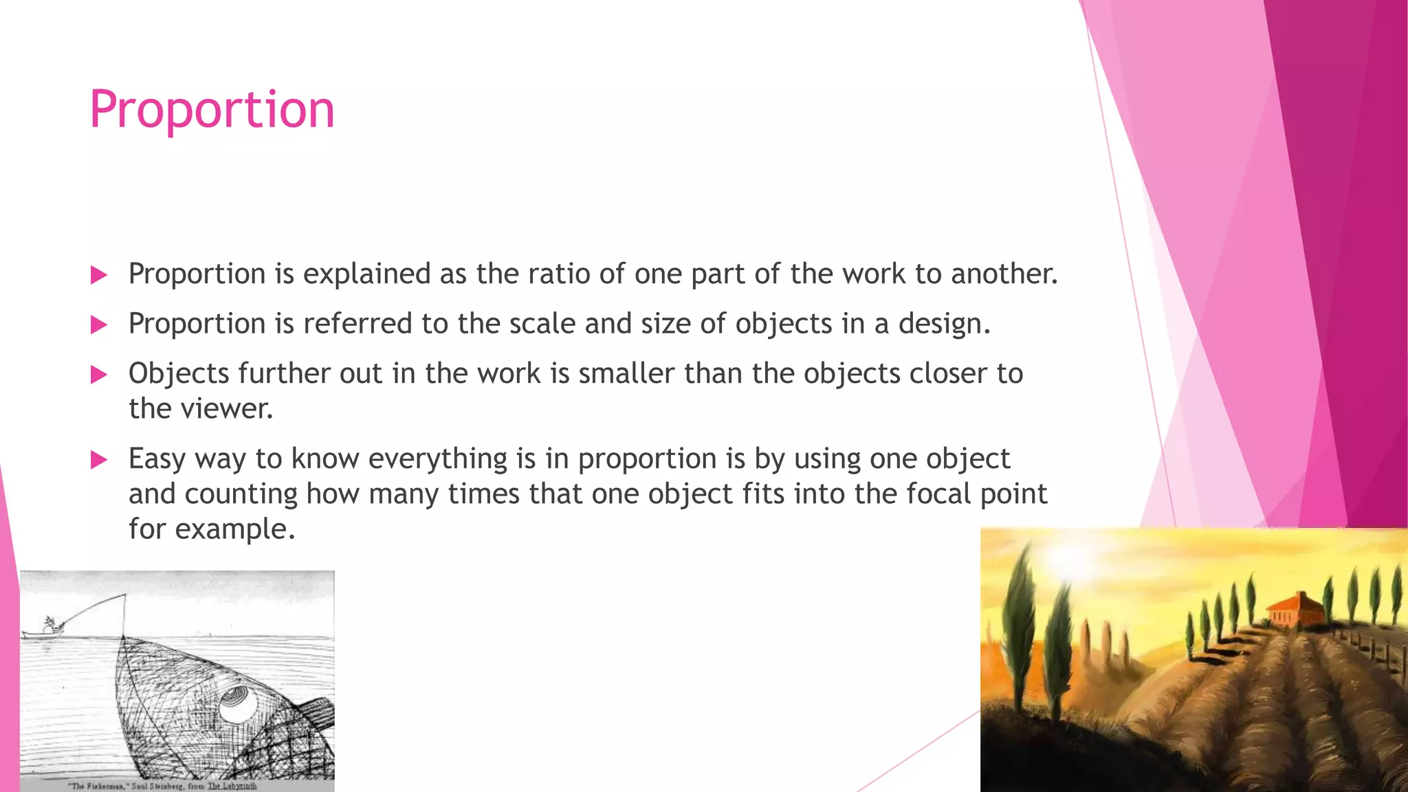 Proportion


Proportion is explained as the ratio of one part of the work to another.



Proportion is referred to the scale and size of objects in a design.



Objects further out in the work is smaller than the objects closer to
the viewer.



Easy way to know everything is in proportion is by using one object
and counting how many times that one object fits into the focal point
for example.

 