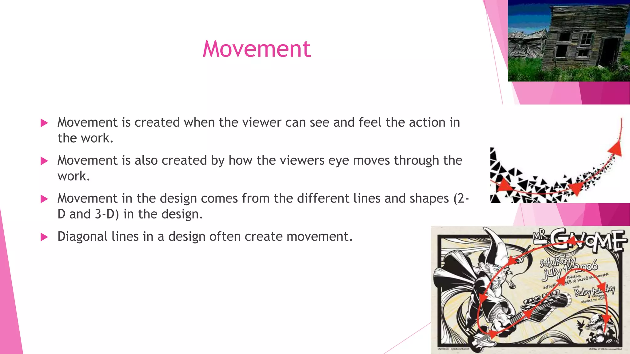 Movement


Movement is created when the viewer can see and feel the action in
the work.



Movement is also created by how the viewers eye moves through the
work.



Movement in the design comes from the different lines and shapes (2D and 3-D) in the design.



Diagonal lines in a design often create movement.

 