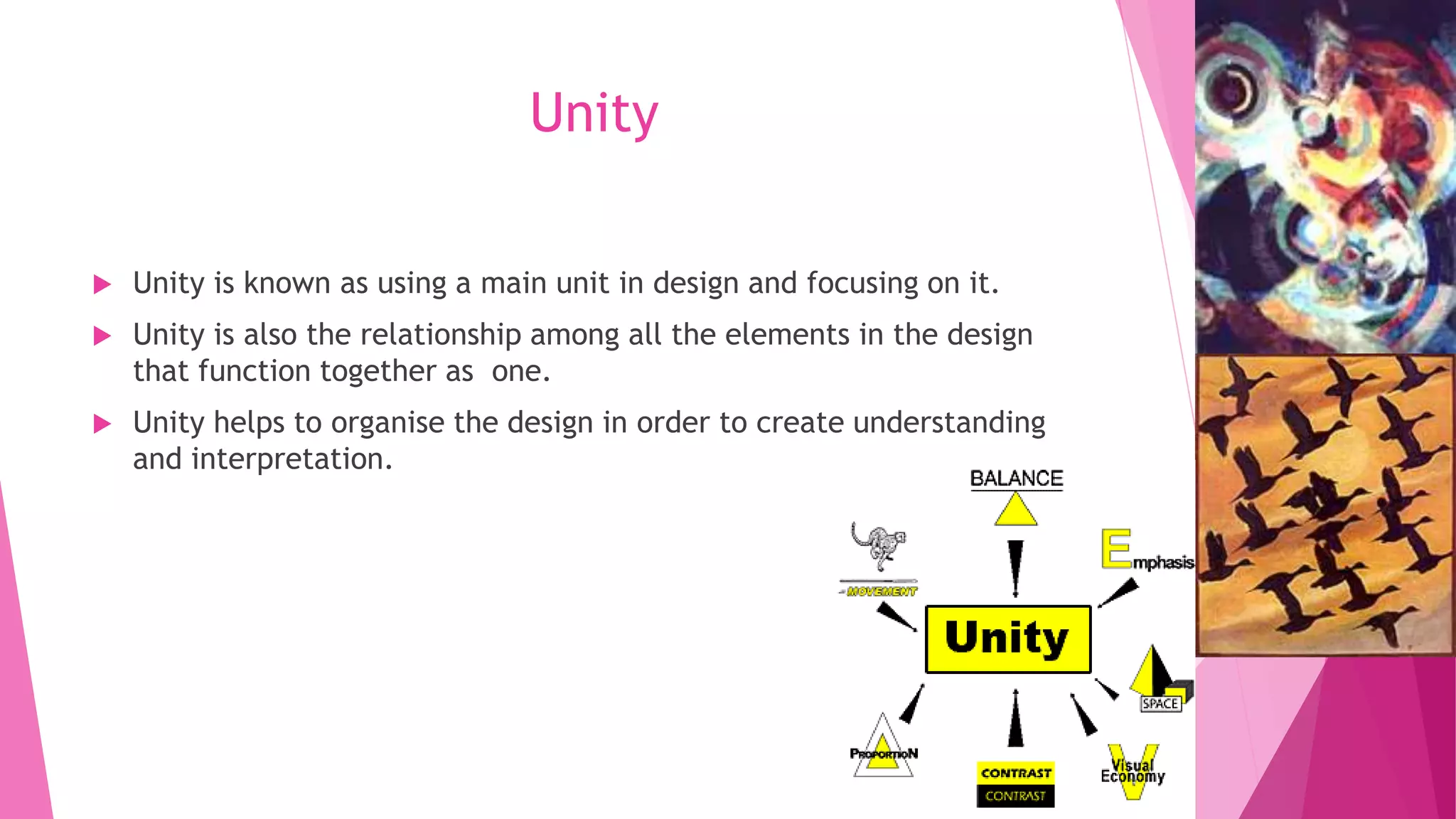 Unity


Unity is known as using a main unit in design and focusing on it.



Unity is also the relationship among all the elements in the design
that function together as one.



Unity helps to organise the design in order to create understanding
and interpretation.

 