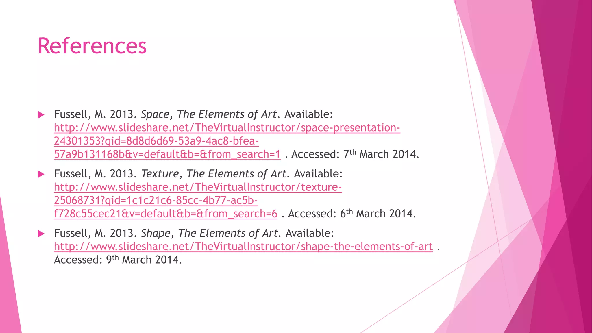 References


Fussell, M. 2013. Space, The Elements of Art. Available:
http://www.slideshare.net/TheVirtualInstructor/space-presentation24301353?qid=8d8d6d69-53a9-4ac8-bfea57a9b131168b&v=default&b=&from_search=1 . Accessed: 7th March 2014.



Fussell, M. 2013. Texture, The Elements of Art. Available:
http://www.slideshare.net/TheVirtualInstructor/texture25068731?qid=1c1c21c6-85cc-4b77-ac5bf728c55cec21&v=default&b=&from_search=6 . Accessed: 6th March 2014.



Fussell, M. 2013. Shape, The Elements of Art. Available:
http://www.slideshare.net/TheVirtualInstructor/shape-the-elements-of-art .
Accessed: 9th March 2014.

 
