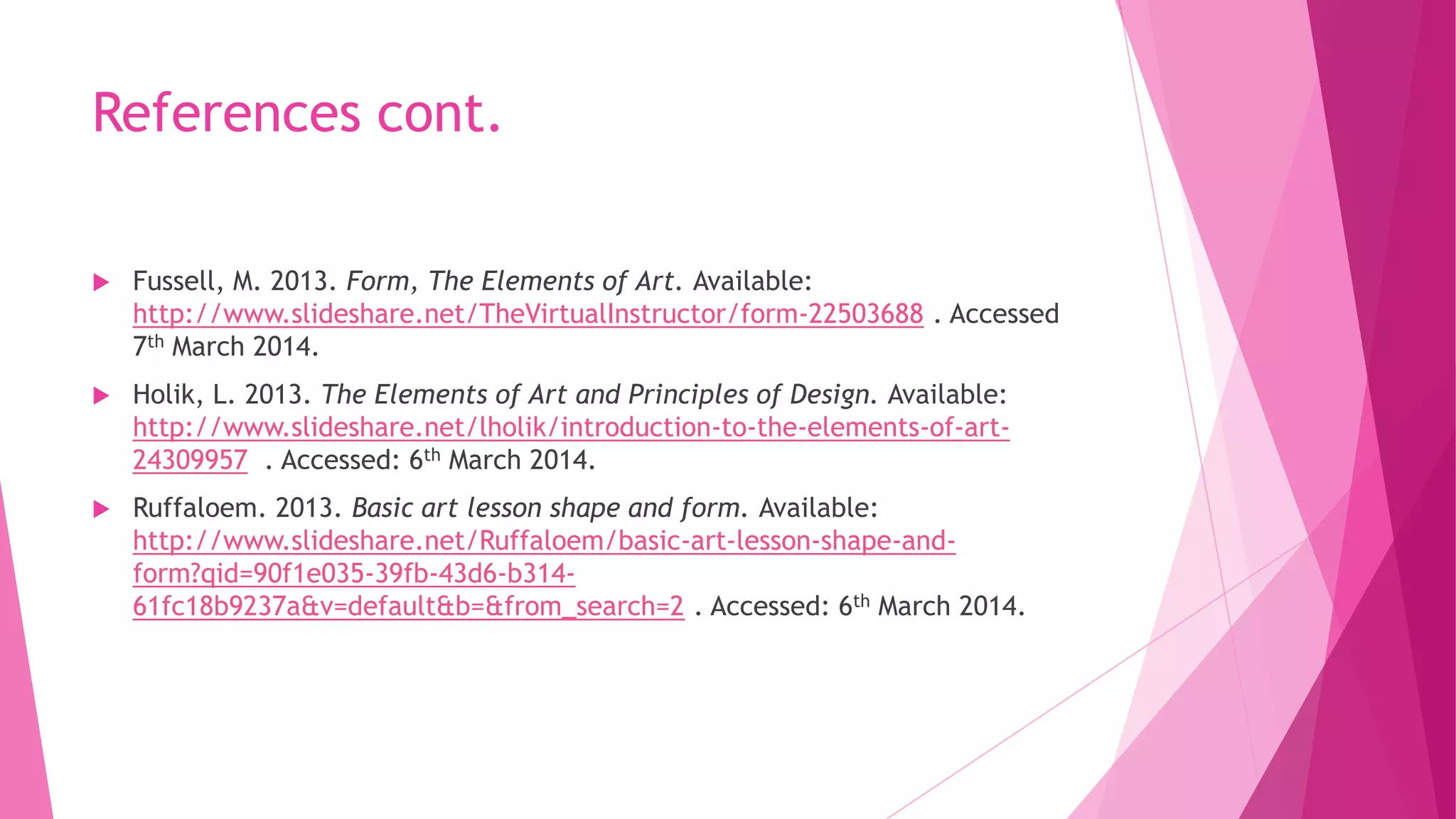 References cont.


Fussell, M. 2013. Form, The Elements of Art. Available:
http://www.slideshare.net/TheVirtualInstructor/form-22503688 . Accessed
7th March 2014.



Holik, L. 2013. The Elements of Art and Principles of Design. Available:
http://www.slideshare.net/lholik/introduction-to-the-elements-of-art24309957 . Accessed: 6th March 2014.



Ruffaloem. 2013. Basic art lesson shape and form. Available:
http://www.slideshare.net/Ruffaloem/basic-art-lesson-shape-andform?qid=90f1e035-39fb-43d6-b31461fc18b9237a&v=default&b=&from_search=2 . Accessed: 6th March 2014.

 