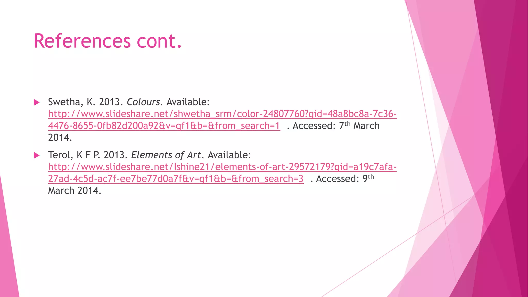 References cont.


Swetha, K. 2013. Colours. Available:
http://www.slideshare.net/shwetha_srm/color-24807760?qid=48a8bc8a-7c364476-8655-0fb82d200a92&v=qf1&b=&from_search=1 . Accessed: 7th March
2014.



Terol, K F P. 2013. Elements of Art. Available:
http://www.slideshare.net/Ishine21/elements-of-art-29572179?qid=a19c7afa27ad-4c5d-ac7f-ee7be77d0a7f&v=qf1&b=&from_search=3 . Accessed: 9th
March 2014.

 