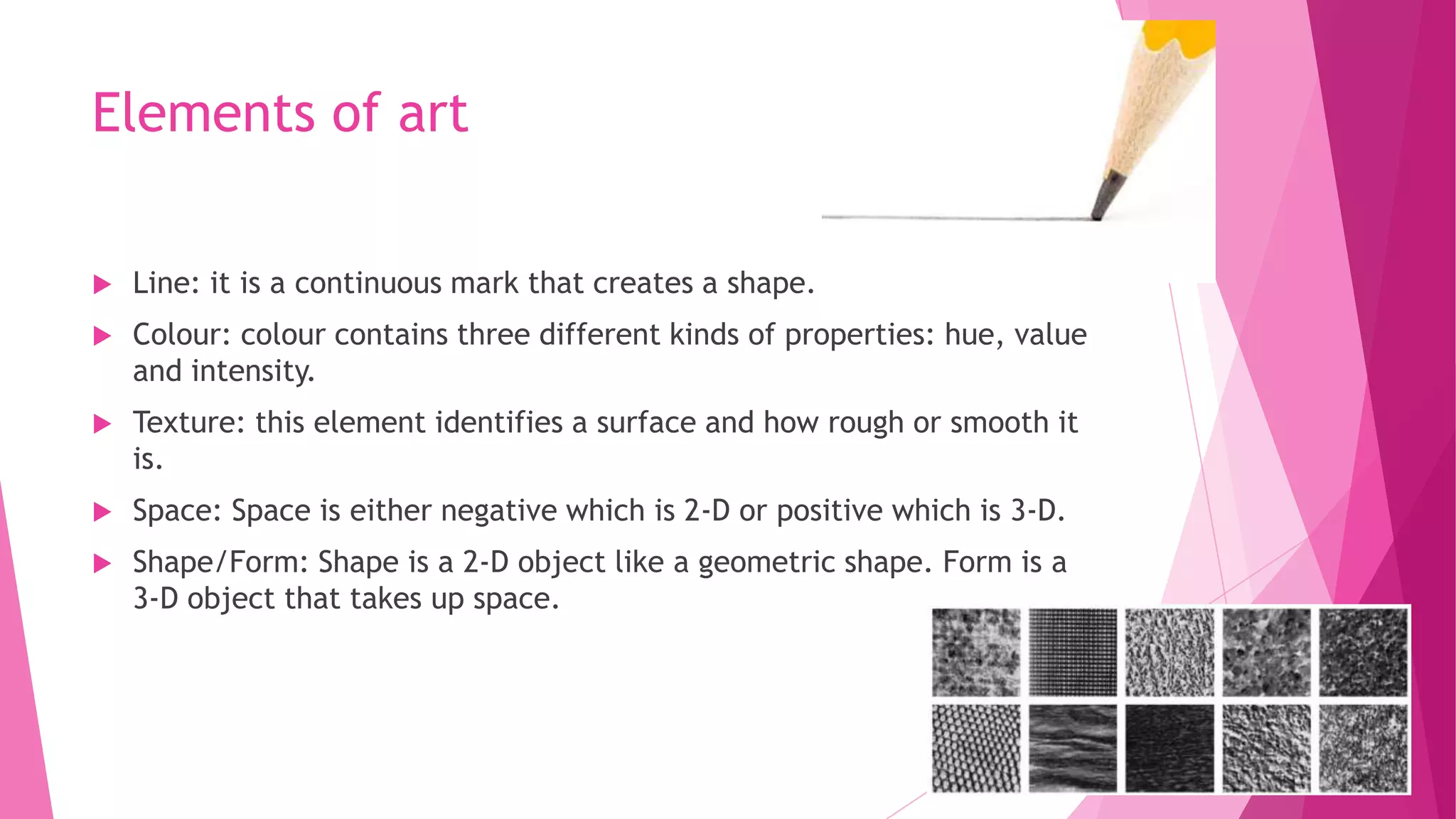 Elements of art


Line: it is a continuous mark that creates a shape.



Colour: colour contains three different kinds of properties: hue, value
and intensity.



Texture: this element identifies a surface and how rough or smooth it
is.



Space: Space is either negative which is 2-D or positive which is 3-D.



Shape/Form: Shape is a 2-D object like a geometric shape. Form is a
3-D object that takes up space.

 