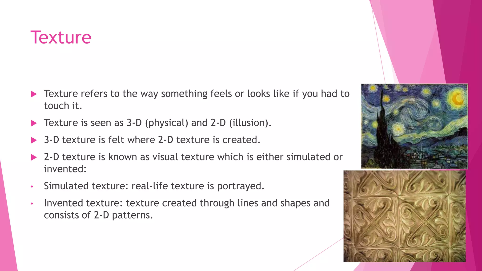 Texture


Texture refers to the way something feels or looks like if you had to
touch it.



Texture is seen as 3-D (physical) and 2-D (illusion).



3-D texture is felt where 2-D texture is created.



2-D texture is known as visual texture which is either simulated or
invented:

•

Simulated texture: real-life texture is portrayed.

•

Invented texture: texture created through lines and shapes and
consists of 2-D patterns.

 