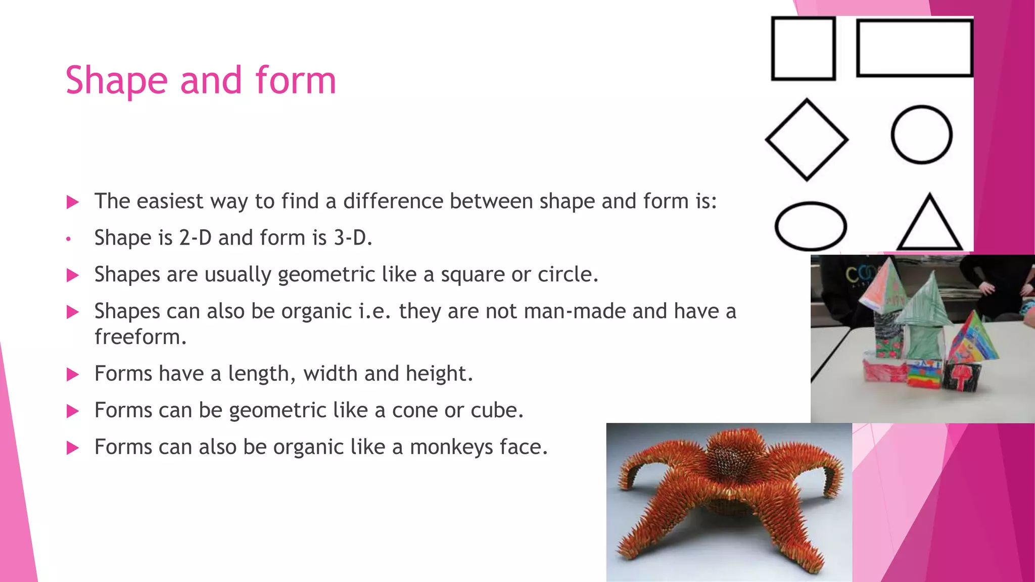 Shape and form


The easiest way to find a difference between shape and form is:

•

Shape is 2-D and form is 3-D.



Shapes are usually geometric like a square or circle.



Shapes can also be organic i.e. they are not man-made and have a
freeform.



Forms have a length, width and height.



Forms can be geometric like a cone or cube.



Forms can also be organic like a monkeys face.

 