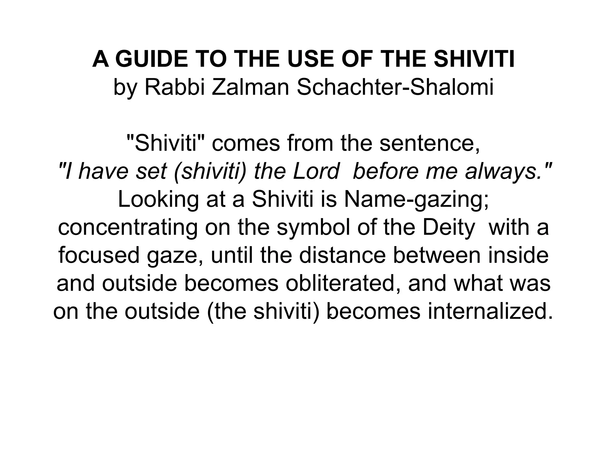 .
A GUIDE TO THE USE OF THE SHIVITI
by Rabbi Zalman Schachter-Shalomi
"Shiviti" comes from the sentence,
"I have set (shiviti) the Lord before me always."
Looking at a Shiviti is Name-gazing;
concentrating on the symbol of the Deity with a
focused gaze, until the distance between inside
and outside becomes obliterated, and what was
on the outside (the shiviti) becomes internalized.
 