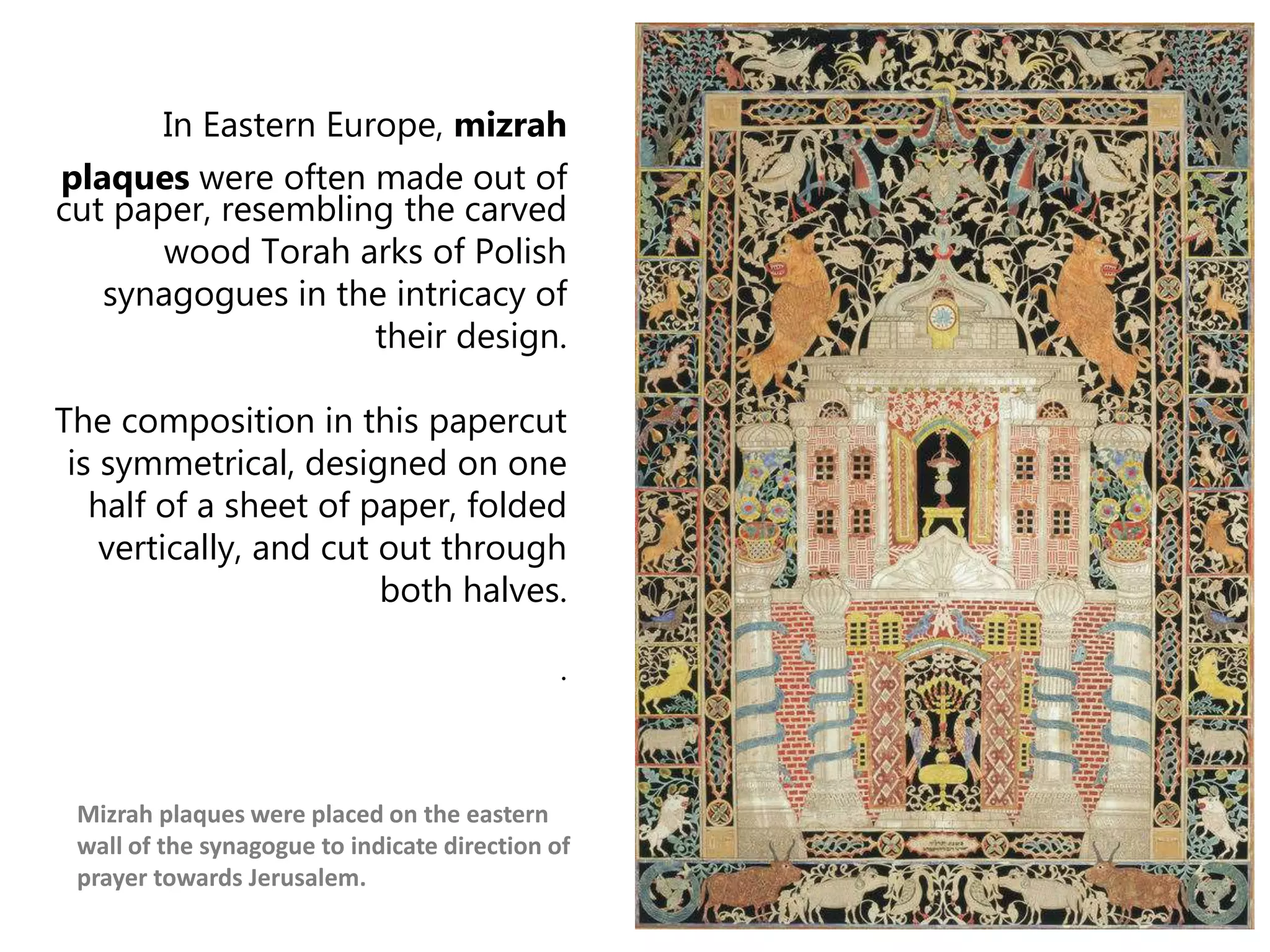 In Eastern Europe, mizrah
plaques were often made out of
cut paper, resembling the carved
wood Torah arks of Polish
synagogues in the intricacy of
their design.
The composition in this papercut
is symmetrical, designed on one
half of a sheet of paper, folded
vertically, and cut out through
both halves.
.
Mizrah plaques were placed on the eastern
wall of the synagogue to indicate direction of
prayer towards Jerusalem.
 