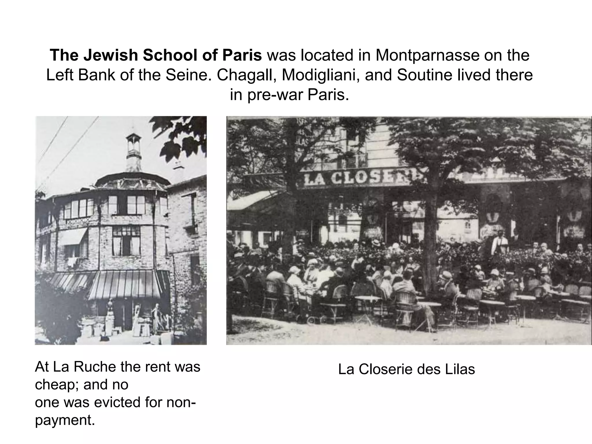 The Jewish School of Paris was located in Montparnasse on the
Left Bank of the Seine. Chagall, Modigliani, and Soutine lived there
in pre-war Paris.
At La Ruche the rent was
cheap; and no
one was evicted for non-
payment.
La Closerie des Lilas
 