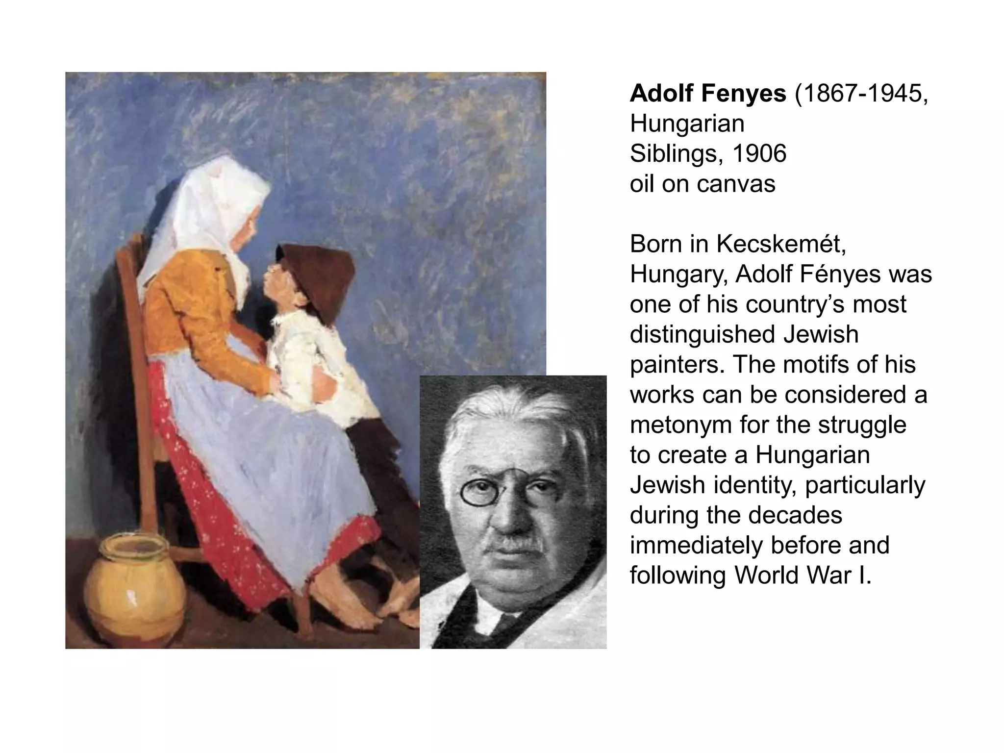 Adolf Fenyes (1867-1945,
Hungarian
Siblings, 1906
oil on canvas
Born in Kecskemét,
Hungary, Adolf Fényes was
one of his country’s most
distinguished Jewish
painters. The motifs of his
works can be considered a
metonym for the struggle
to create a Hungarian
Jewish identity, particularly
during the decades
immediately before and
following World War I.
 