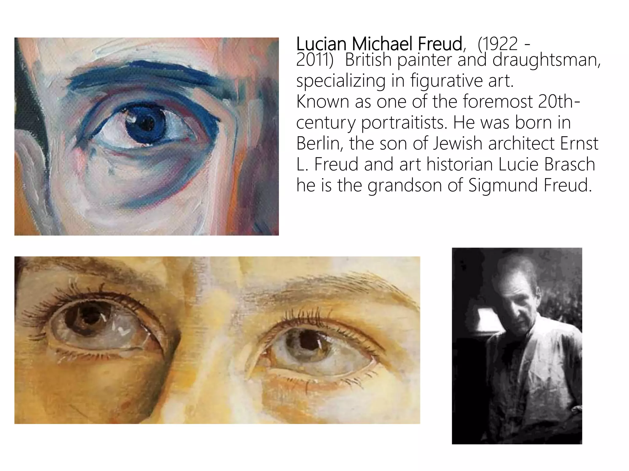 Lucian Michael Freud, (1922 -
2011) British painter and draughtsman,
specializing in figurative art.
Known as one of the foremost 20th-
century portraitists. He was born in
Berlin, the son of Jewish architect Ernst
L. Freud and art historian Lucie Brasch
he is the grandson of Sigmund Freud.
 