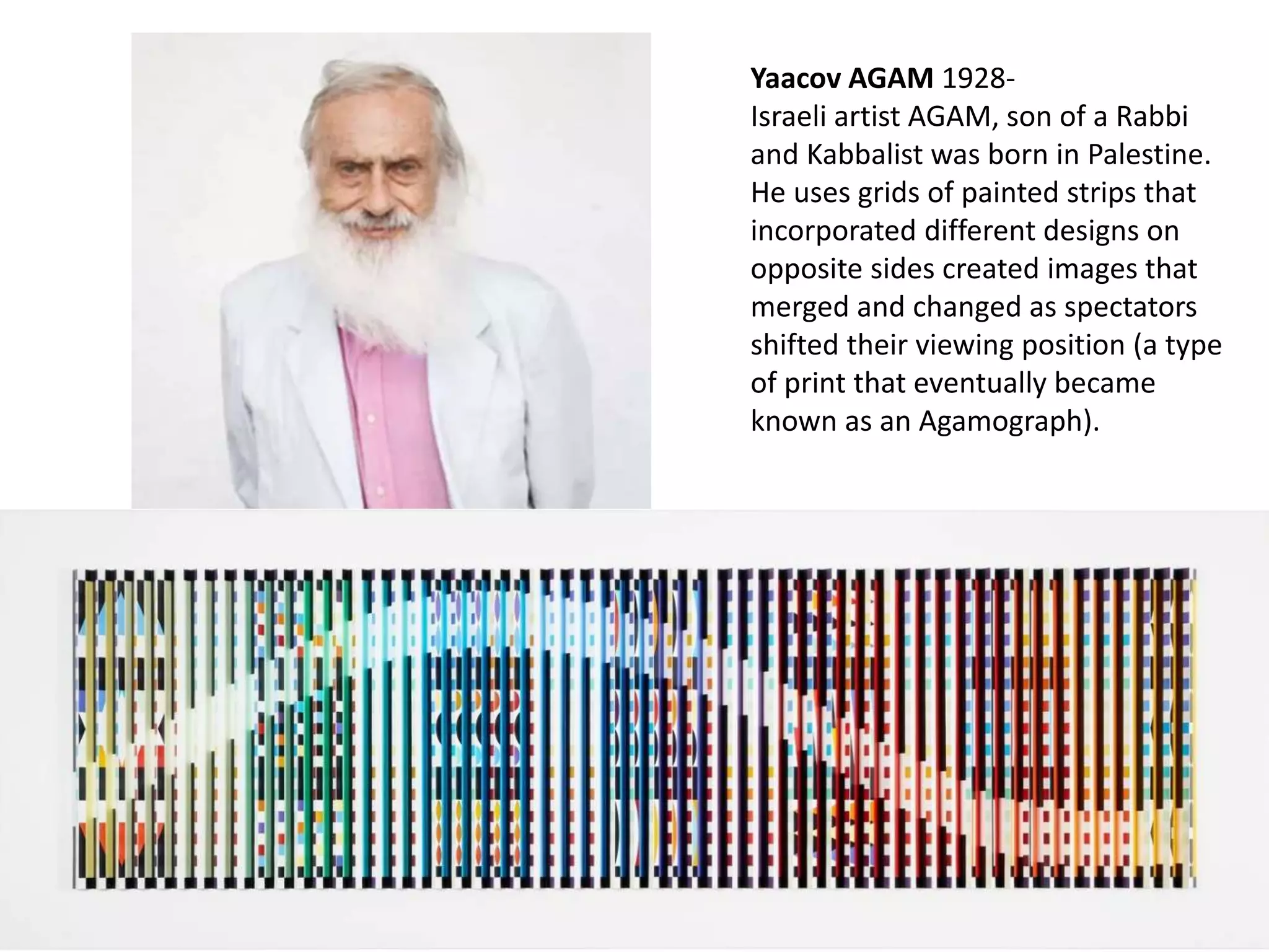 Yaacov AGAM 1928-
Israeli artist AGAM, son of a Rabbi
and Kabbalist was born in Palestine.
He uses grids of painted strips that
incorporated different designs on
opposite sides created images that
merged and changed as spectators
shifted their viewing position (a type
of print that eventually became
known as an Agamograph).
 