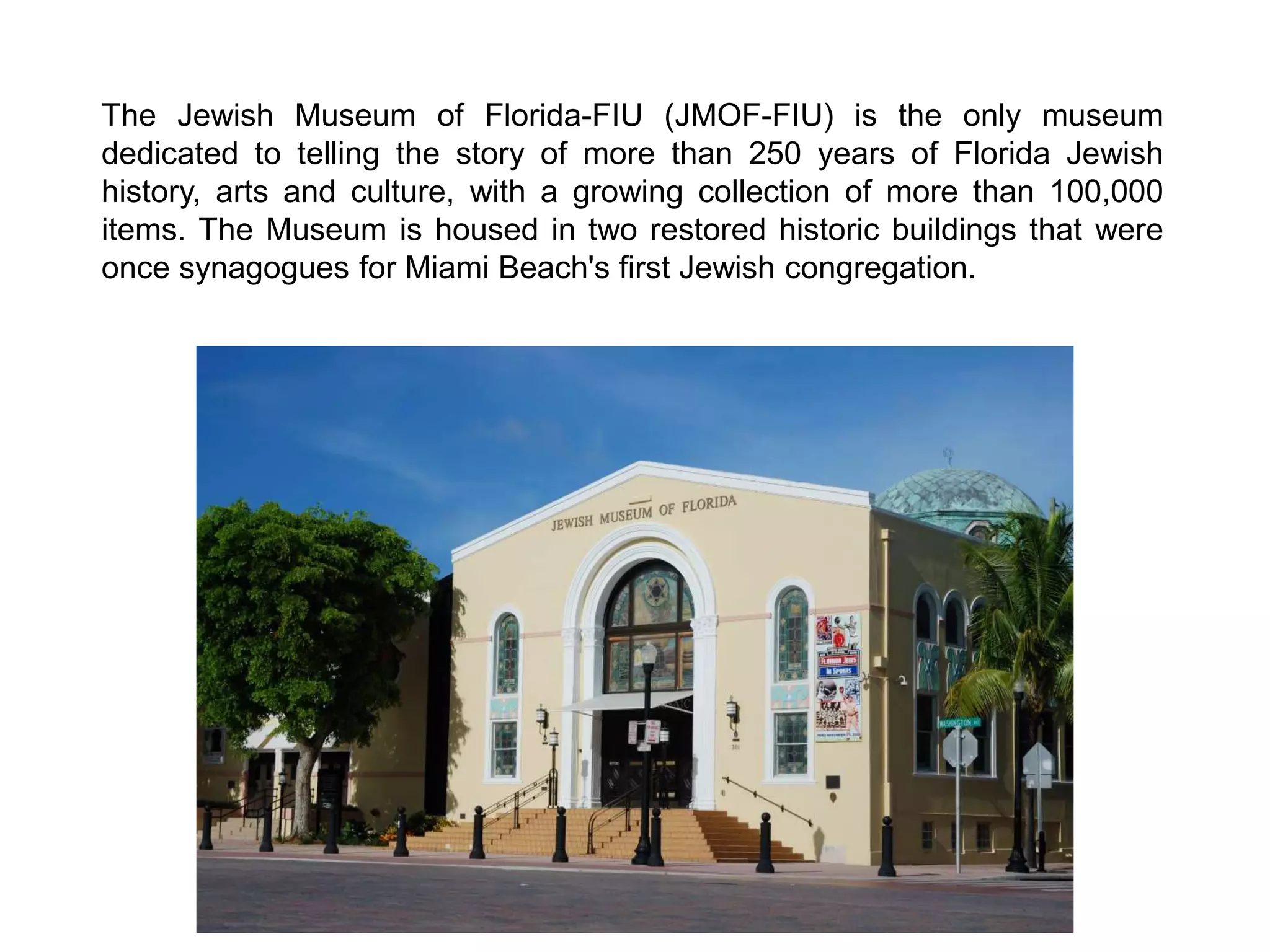 The Jewish Museum of Florida-FIU (JMOF-FIU) is the only museum
dedicated to telling the story of more than 250 years of Florida Jewish
history, arts and culture, with a growing collection of more than 100,000
items. The Museum is housed in two restored historic buildings that were
once synagogues for Miami Beach's first Jewish congregation.
 