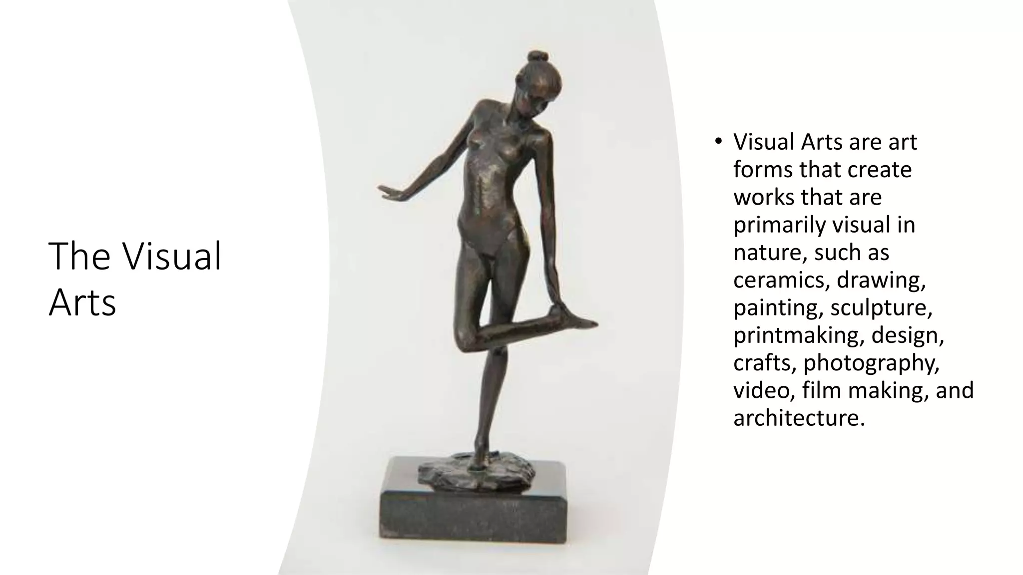 The Visual
Arts
• Visual Arts are art
forms that create
works that are
primarily visual in
nature, such as
ceramics, drawing,
painting, sculpture,
printmaking, design,
crafts, photography,
video, film making, and
architecture.
 