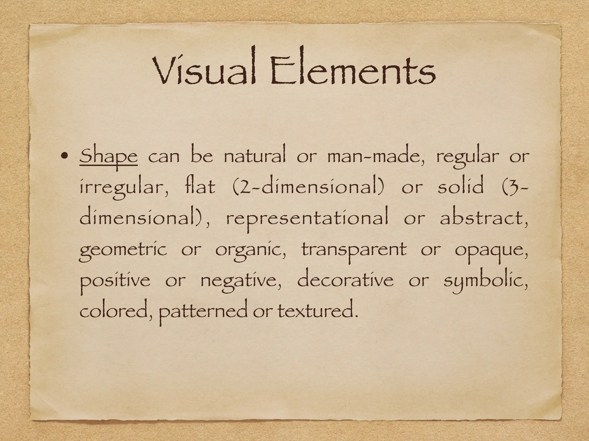 Visual Elements
• Shape can be natural or man-made, regular or
irregular,
fl
at (2-dimensional) or solid (3-
dimensional), representational or abstract,
geometric or organic, transparent or opaque,
positive or negative, decorative or symbolic,
colored, patterned or textured.
 