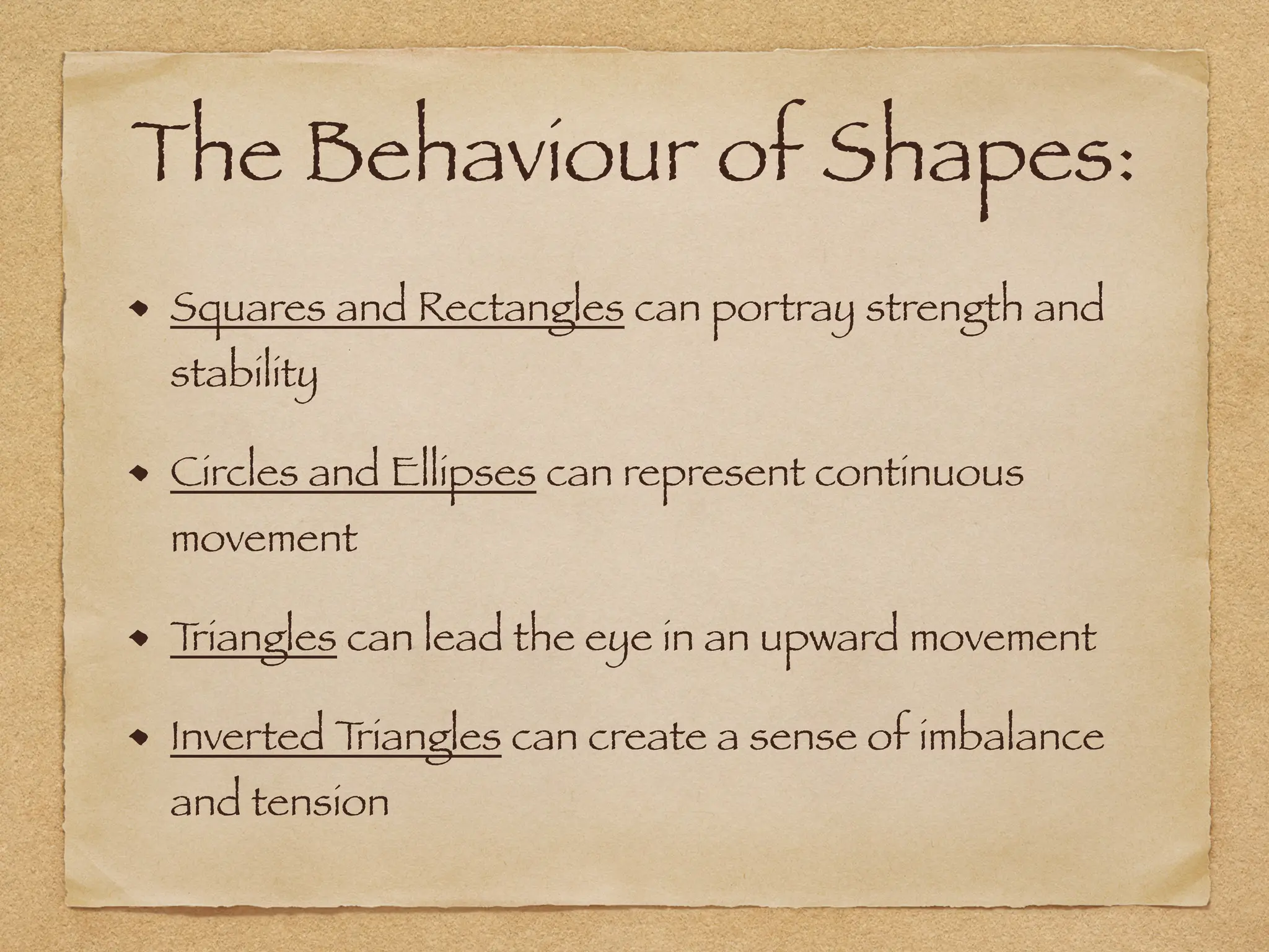 The Behaviour of Shapes:
Squares and Rectangles can portray strength and
stability
Circles and Ellipses can represent continuous
movement
T
riangles can lead the eye in an upward movement
Inverted T
riangles can create a sense of imbalance
and tension
 