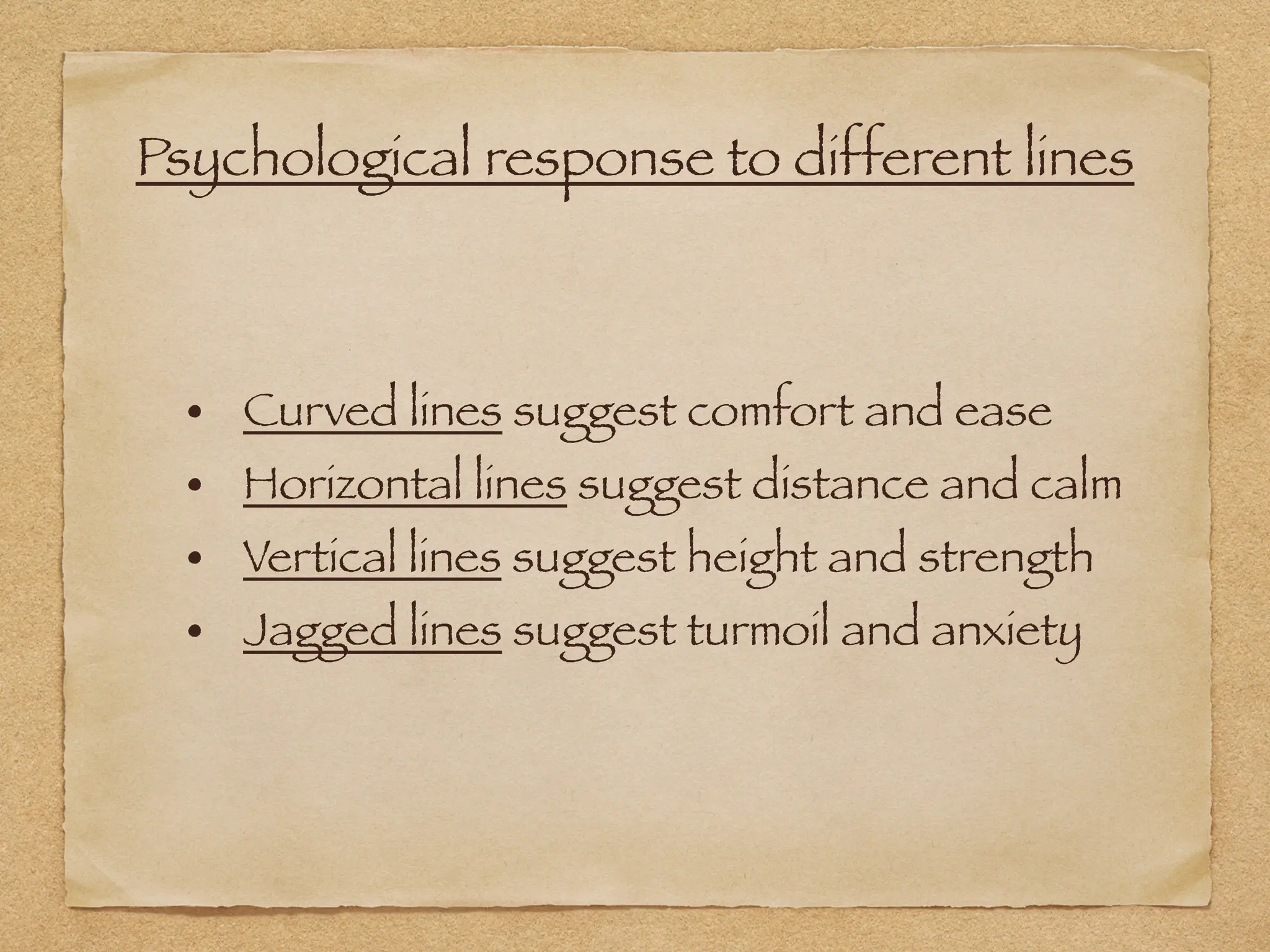 Psychological response to different lines
• Curved lines suggest comfort and ease
• Horizontal lines suggest distance and calm
• Vertical lines suggest height and strength
• Jagged lines suggest turmoil and anxiety
 