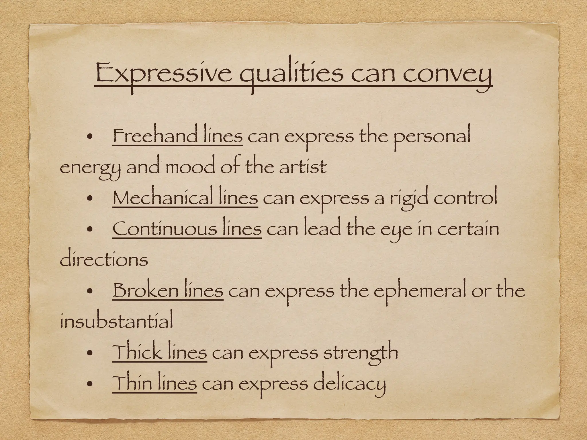 Expressive qualities can convey
• Freehand lines can express the personal
energy and mood of the artist
• Mechanical lines can express a rigid control
• Continuous lines can lead the eye in certain
directions
• Broken lines can express the ephemeral or the
insubstantial
• Thick lines can express strength
• Thin lines can express delicacy
 