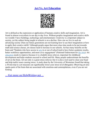 Art Vs. Art Education
Art is defined as the expression or application of humans creative skills and imagination. Art is
found in almost everywhere in our day to day lives. Without peoples imagination and creative skills
we wouldn 't have buildings, technology and entertainment. Creativity is a important subject in
society, yet the subject being taught in schools is on a decline. How can we live in such an
advancing society when our future generations are not learning how to use their imagination or how
to apply their creative skills? Although people argue that more class time needs to be put towards
math and science classes, art classes need to increase in our schools. Art has many benefits on the
brain and "Students who have access to arts in or out of school tend to have better academic results,
better workforce opportunities, and more civic engagement" (National Endowment for the Arts). Art
education needs to improve because it is a helpful stress reliever, important for childhood
development and helps students succeed in school and life. Many people underestimate the benefits
of art on the brain. Art not only is a great stress reliever, but it is also a tool used to clear your head
and help tackle issues causing stress. A study done by the University of Westminer found that taking
a 30 min trip to a art museum can significantly lower your stress level (Bergado). Observing art also
sparks parts of the brain that are associated with emotions and contemplations, even if you are not
looking
... Get more on HelpWriting.net ...
 