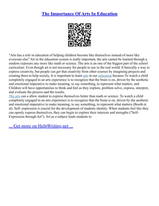 The Importance Of Arts In Education
"Arts has a role in education of helping children become like themselves instead of more like
everyone else" Art in the education system is really important, the arts cannot be learned through a
random exposure any more like math or science. The arts is an one of the biggest part of the school
curriculum. Even though art is not necessary for people to use in the real world. It basically a way to
express creativity, but people can get that creativity from other courses by imagining projects and
creating them to help society, It is important to learn arts in our education because To watch a child
completely engaged in an arts experience is to recognize that the brain is on, driven by the aesthetic
and emotional imperative to make meaning, to say something, to represent what matters. and
Children will have opportunities to think and feel as they explore, problem solve, express, interpret,
and evaluate the process and the results.
The arts can a allow student to express themselves better than math or science. To watch a child
completely engaged in an arts experience is to recognize that the brain is on, driven by the aesthetic
and emotional imperative to make meaning, to say something, to represent what matters (Booth et
al). Self–expression is crucial for the development of students identity. When students feel like they
can openly express themselves, they can begin to explore their interests and strengths ("Self–
Expression through Art"). Art as a subject leads students to
... Get more on HelpWriting.net ...
 