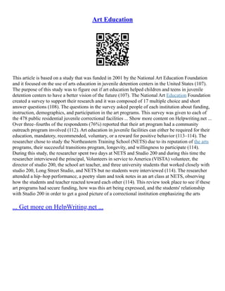 Art Education
This article is based on a study that was funded in 2001 by the National Art Education Foundation
and it focused on the use of arts education in juvenile detention centers in the United States (107).
The purpose of this study was to figure out if art education helped children and teens in juvenile
detention centers to have a better vision of the future (107). The National Art Education Foundation
created a survey to support their research and it was composed of 17 multiple choice and short
answer questions (108). The questions in the survey asked people of each institution about funding,
instruction, demographics, and participation in the art programs. This survey was given to each of
the 478 public residential juvenile correctional facilities ... Show more content on Helpwriting.net ...
Over three–fourths of the respondents (76%) reported that their art program had a community
outreach program involved (112). Art education in juvenile facilities can either be required for their
education, mandatory, recommended, voluntary, or a reward for positive behavior (113–114). The
researcher chose to study the Northeastern Training School (NETS) due to its reputation of the arts
programs, their successful transitions program, longevity, and willingness to participate (114).
During this study, the researcher spent two days at NETS and Studio 200 and during this time the
researcher interviewed the principal, Volunteers in service to America (VISTA) volunteer, the
director of studio 200, the school art teacher, and three university students that worked closely with
studio 200, Long Street Studio, and NETS but no students were interviewed (114). The researcher
attended a hip–hop performance, a poetry slam and took notes in an art class at NETS, observing
how the students and teacher reacted toward each other (114). This review took place to see if these
art programs had secure funding, how was this art being expressed, and the students' relationship
with Studio 200 in order to get a good picture of a correctional institution emphasizing the arts
... Get more on HelpWriting.net ...
 