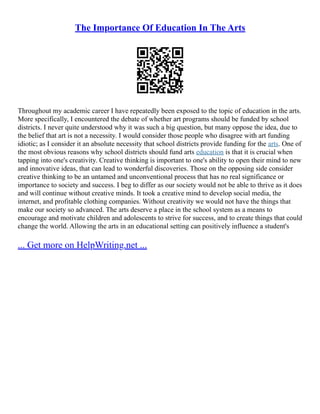 The Importance Of Education In The Arts
Throughout my academic career I have repeatedly been exposed to the topic of education in the arts.
More specifically, I encountered the debate of whether art programs should be funded by school
districts. I never quite understood why it was such a big question, but many oppose the idea, due to
the belief that art is not a necessity. I would consider those people who disagree with art funding
idiotic; as I consider it an absolute necessity that school districts provide funding for the arts. One of
the most obvious reasons why school districts should fund arts education is that it is crucial when
tapping into one's creativity. Creative thinking is important to one's ability to open their mind to new
and innovative ideas, that can lead to wonderful discoveries. Those on the opposing side consider
creative thinking to be an untamed and unconventional process that has no real significance or
importance to society and success. I beg to differ as our society would not be able to thrive as it does
and will continue without creative minds. It took a creative mind to develop social media, the
internet, and profitable clothing companies. Without creativity we would not have the things that
make our society so advanced. The arts deserve a place in the school system as a means to
encourage and motivate children and adolescents to strive for success, and to create things that could
change the world. Allowing the arts in an educational setting can positively influence a student's
... Get more on HelpWriting.net ...
 