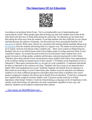 The Importance Of Art Education
According to art professor Karin Evans, "Art is an irreplaceable way of understanding and
expressing the world." Many people agree that art brings joy and cools students down after all the
other hard work they have to think about during the school day. Art education can do much more
than taking the stress away from the students. It can help students who have difficulty in core classes
and help decrease the chances of dropouts. Art advocates have been stressing the benefits of art
education to schools. When many schools are consumed with meeting federal standards taking away
art education from the students and hurting them in a negative way. The studies reveal the power of
art to inspire, motivate and educate today's students and ... Show more content on Helpwriting.net ...
Students who are in art related classes tend to have higher grades in college and more likely to earn
a bachelor's degree. Art research has proven that low socioeconomic status students have even
greater increases in college grades, academic performance, and great paying jobs in their future.
"Statistics show thirty percent of low socioeconomic status students tend to have more opportunities
in the workforce taking art related classes in their schools" ("10 Studies on the Importance of Art in
Education"). Most agree Americans that arts are part of a well–rounded K–12 education and should
be taken is important as the common core class. "Students who have access to art education have
higher GPAs and standardized test scores" (Gifford). Students who benefit from art education in
their youth are more likely to excel in their future jobs. Studies reveal art education can influence
students to see from a different perspective and makes them more likely to problem solve much
quicker compared to students who did not get to benefit from art education. "Creativity is among the
top 5 applied skills sought by business leaders–with 72 percent saying creativity is of high
importance when hiring" (Cohen). Creativity formed during a young age can be of importance in the
outside world when hiring. Art education can unify communities regardless of race, age, and
ethnicity. Students can be helped to understand other cultures
... Get more on HelpWriting.net ...
 