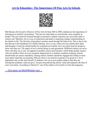 Art In Education : The Importance Of Fine Arts In Schools
Bob Bryant, the Executive Director of Fine Arts for Katy ISD in 2000, emphasises the importance of
utilizing art in schools' curriculums: "The arts are what make us most human, most complete as
people. The arts cannot be learned through occasional or random exposure any more than math or
science can" (Bryant). Art is a way of expression and leads to acquiring a deeper understanding of
the details in life. The first day of preschool, teachers teach through the help of art. This is due to the
fact that art is the foundation of a child's learning. Art is a way, where one can explore their ideas
and thoughts. Creativity should neither be contained nor limited. Art is an outlet used for people to
show who they are. The aspect of art is carried along in each generation. Different cultures use art to
show who they are as one. Art appeals to people's senses and emotions, which helps people connect
with one another. Since art is an essential, integral part in a student's academic learning, schools
should make art classes mandatory. During school, students should be engaged and willing to learn
more about what they are learning. With art, there is no need for someone to be good at it. Art is
dependent only on the artist herself. If students view art as just another subject, then they are
missing the academic value art gives. Art goes beyond having artistic value and surpasses the idea of
one's own limits. According to Allyono17, one of the authors of an article in Teen Ink magazine,
... Get more on HelpWriting.net ...
 