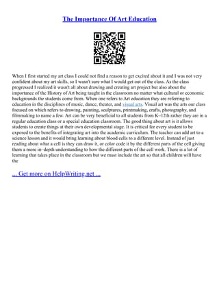The Importance Of Art Education
When I first started my art class I could not find a reason to get excited about it and I was not very
confident about my art skills, so I wasn't sure what I would get out of the class. As the class
progressed I realized it wasn't all about drawing and creating art project but also about the
importance of the History of Art being taught in the classroom no matter what cultural or economic
backgrounds the students come from. When one refers to Art education they are referring to
education in the disciplines of music, dance, theater, and visual arts. Visual art was the arts our class
focused on which refers to drawing, painting, sculptures, printmaking, crafts, photography, and
filmmaking to name a few. Art can be very beneficial to all students from K–12th rather they are in a
regular education class or a special education classroom. The good thing about art is it allows
students to create things at their own developmental stage. It is critical for every student to be
exposed to the benefits of integrating art into the academic curriculum. The teacher can add art to a
science lesson and it would bring learning about blood cells to a different level. Instead of just
reading about what a cell is they can draw it, or color code it by the different parts of the cell giving
them a more in–depth understanding to how the different parts of the cell work. There is a lot of
learning that takes place in the classroom but we must include the art so that all children will have
the
... Get more on HelpWriting.net ...
 