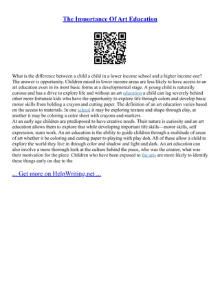The Importance Of Art Education
What is the difference between a child a child in a lower income school and a higher income one?
The answer is opportunity. Children raised in lower income areas are less likely to have access to an
art education even in its most basic forms at a developmental stage. A young child is naturally
curious and has a drive to explore life and without an art education a child can lag severely behind
other more fortunate kids who have the opportunity to explore life through colors and develop basic
motor skills from holding a crayon and cutting paper. The definition of an art education varies based
on the access to materials. In one school it may be exploring texture and shape through clay, at
another it may be coloring a color sheet with crayons and markers.
At an early age children are predisposed to have creative needs. Their nature is curiosity and an art
education allows them to explore that while developing important life skills––motor skills, self
expression, team work. An art education is the ability to guide children through a multitude of areas
of art whether it be coloring and cutting paper to playing with play doh. All of these allow a child to
explore the world they live in through color and shadow and light and dark. An art education can
also involve a more thorough look at the culture behind the piece, who was the creator, what was
their motivation for the piece. Children who have been exposed to the arts are more likely to identify
these things early on due to the
... Get more on HelpWriting.net ...
 